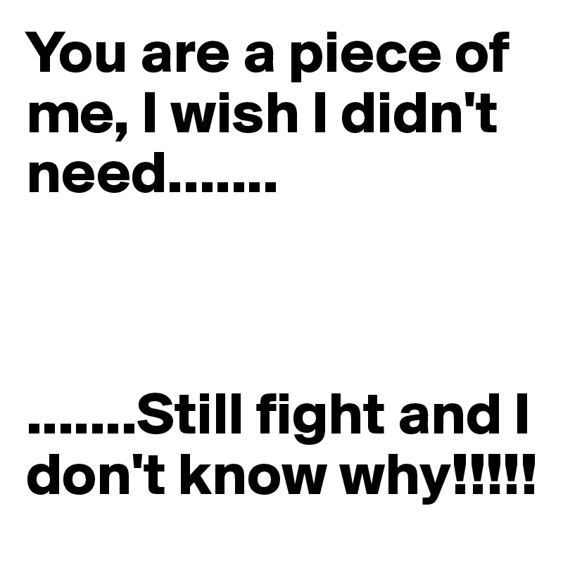 You are a piece of me, I wish I didn't need.......



.......Still fight and I don't know why!!!!!