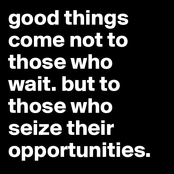 good things come not to those who wait. but to those who seize their opportunities.