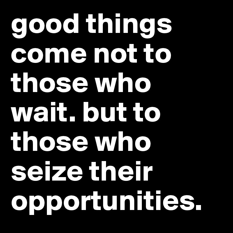 good things come not to those who wait. but to those who seize their opportunities.