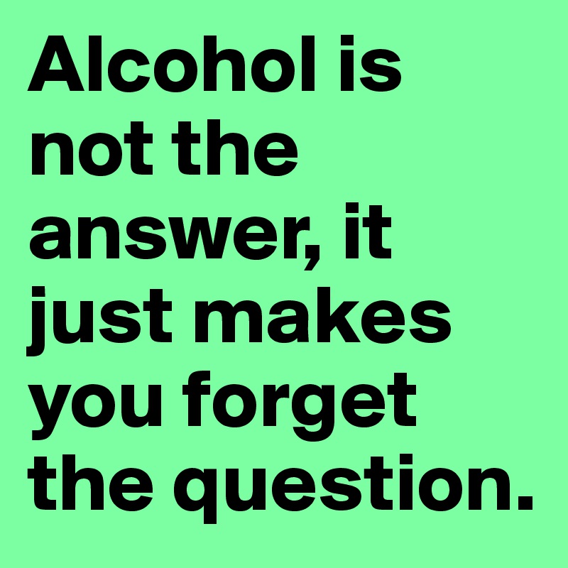 Alcohol is not the answer, it just makes you forget the question. 
