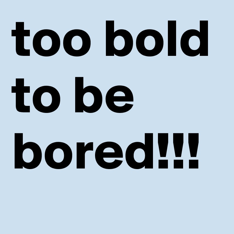 too bold to be bored!!! 