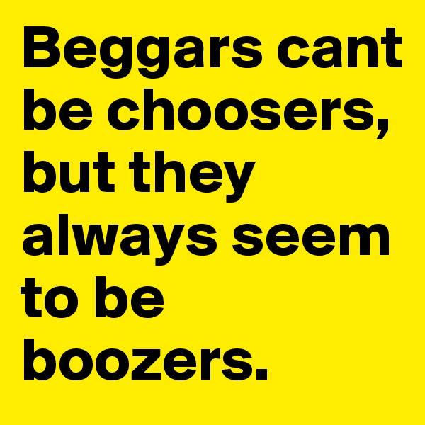 Beggars cant be choosers, but they always seem to be boozers.