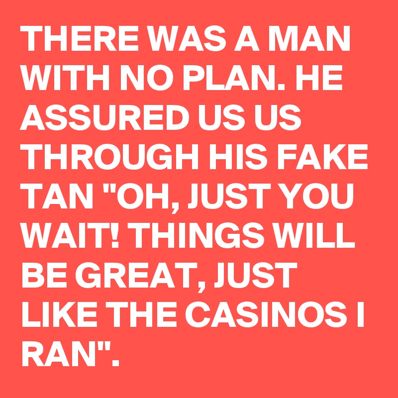 THERE WAS A MAN WITH NO PLAN. HE ASSURED US US THROUGH HIS FAKE TAN "OH, JUST YOU WAIT! THINGS WILL BE GREAT, JUST LIKE THE CASINOS I RAN".