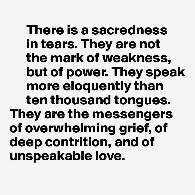                                                                 
      There is a sacredness
      in tears. They are not 
      the mark of weakness, 
      but of power. They speak 
      more eloquently than 
      ten thousand tongues. 
They are the messengers  
of overwhelming grief, of 
deep contrition, and of  unspeakable love.

