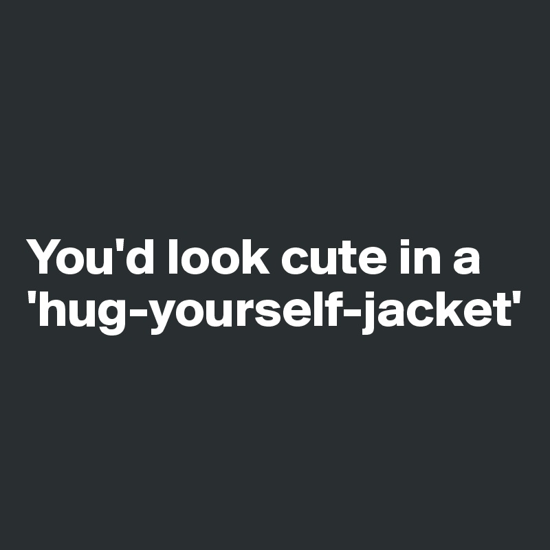 



You'd look cute in a 'hug-yourself-jacket' 


