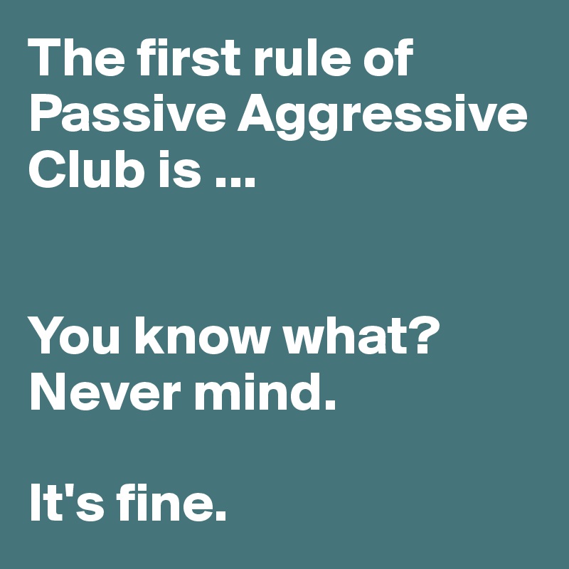 The first rule of
Passive Aggressive Club is ...


You know what? 
Never mind.

It's fine.