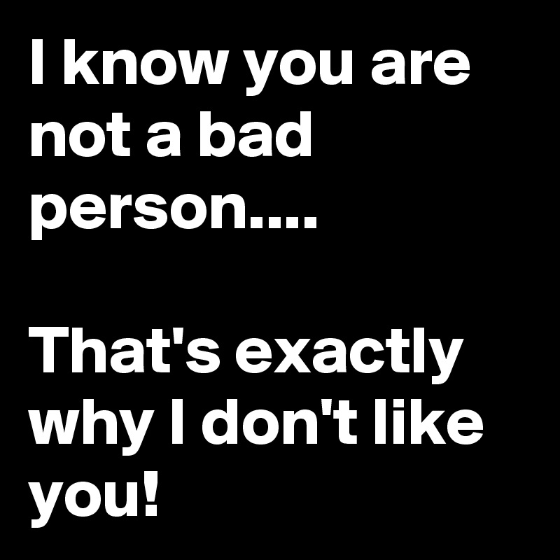 I know you are not a bad person....

That's exactly why I don't like you!