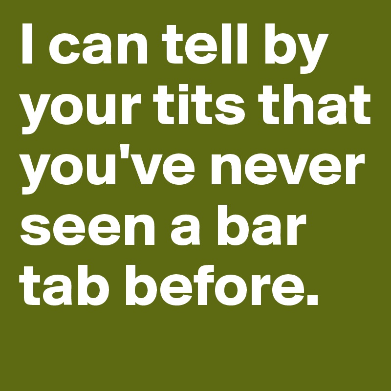 I can tell by your tits that you've never seen a bar tab before. 