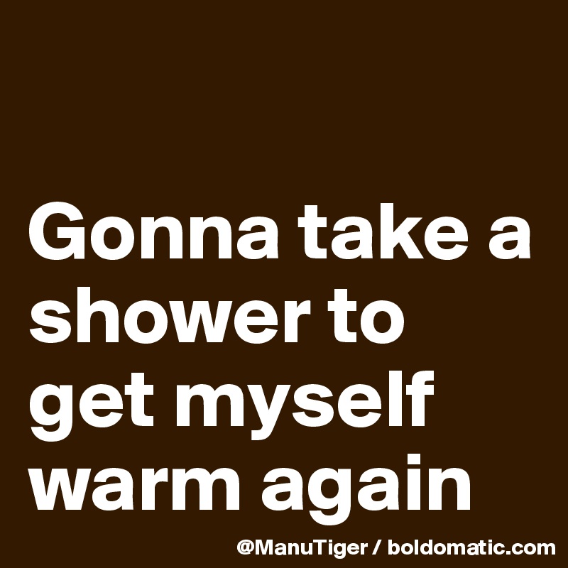 

Gonna take a shower to get myself warm again