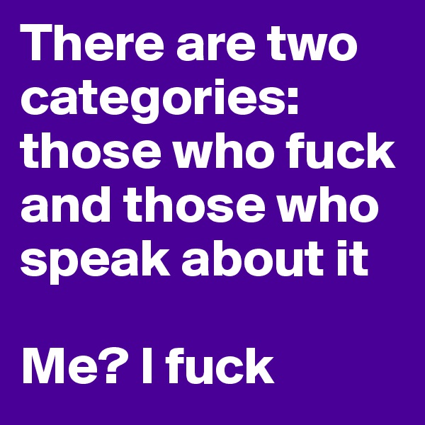 There are two categories: those who fuck and those who speak about it

Me? I fuck