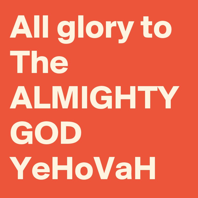 All glory to The ALMIGHTY GOD YeHoVaH