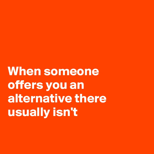 



When someone 
offers you an alternative there usually isn't 


