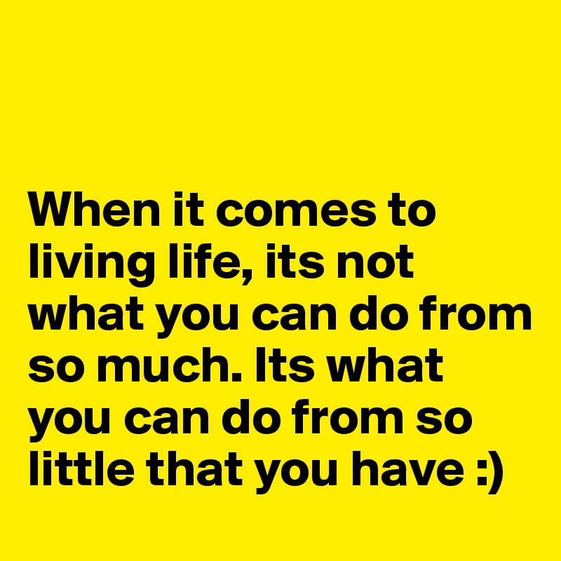 


When it comes to living life, its not what you can do from so much. Its what you can do from so little that you have :)
