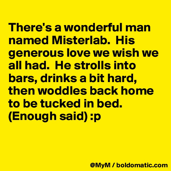 
There's a wonderful man named Misterlab.  His generous love we wish we all had.  He strolls into bars, drinks a bit hard, then woddles back home to be tucked in bed. (Enough said) :p


