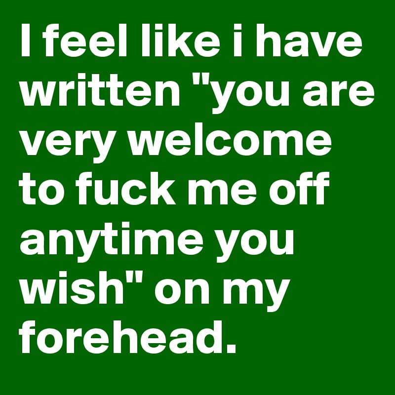 I feel like i have written "you are very welcome to fuck me off anytime you wish" on my forehead.