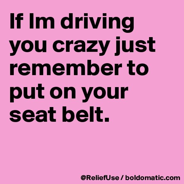 If Im driving you crazy just remember to put on your seat belt.

