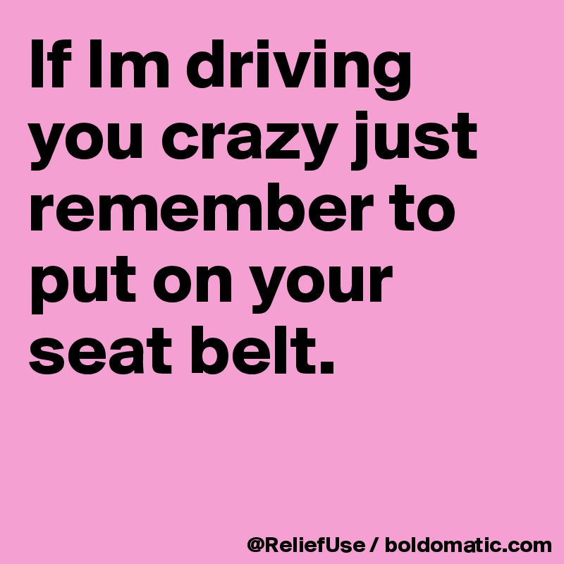 If Im driving you crazy just remember to put on your seat belt.

