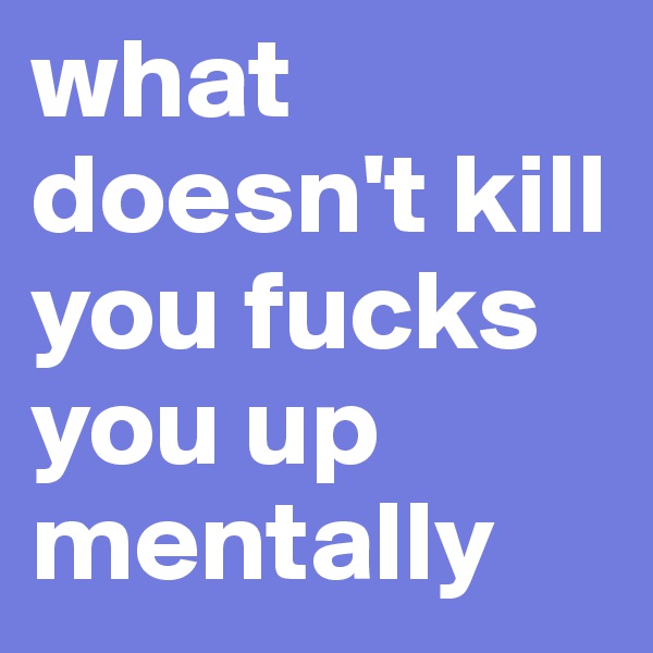 what doesn't kill you fucks you up mentally