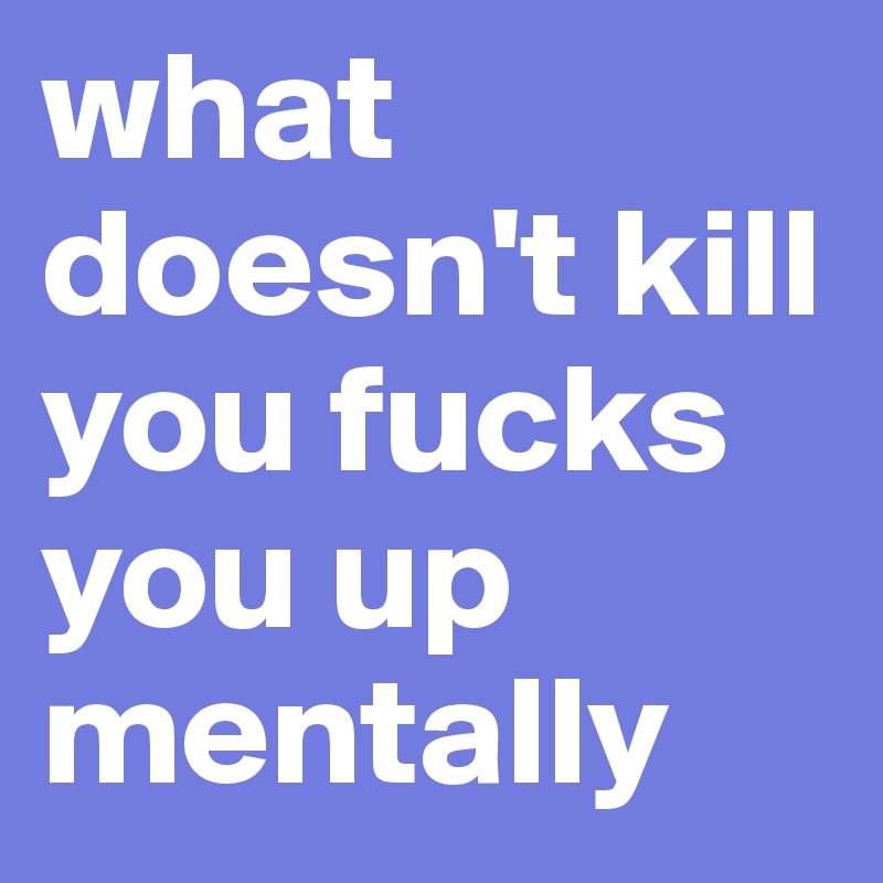 what doesn't kill you fucks you up mentally