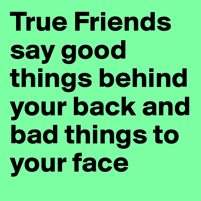 True Friends say good things behind your back and bad things to your face 