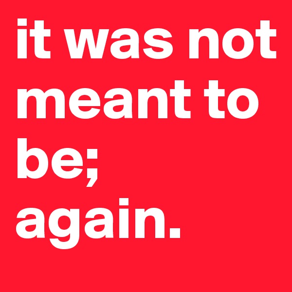 it was not meant to be;
again.