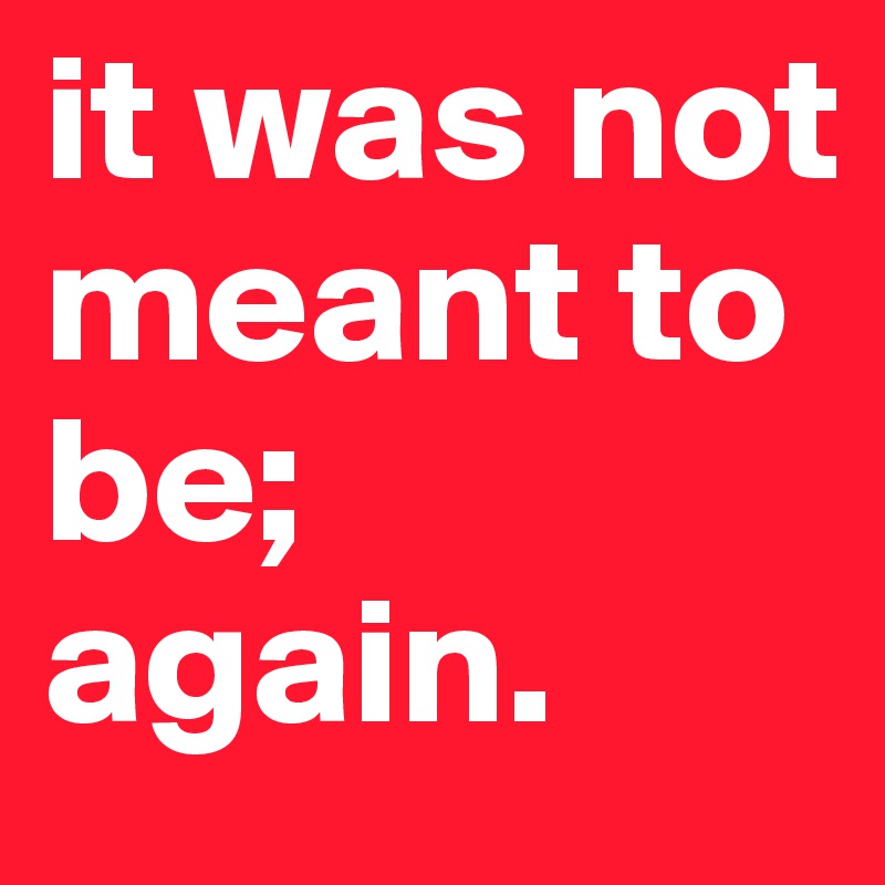 it was not meant to be;
again.