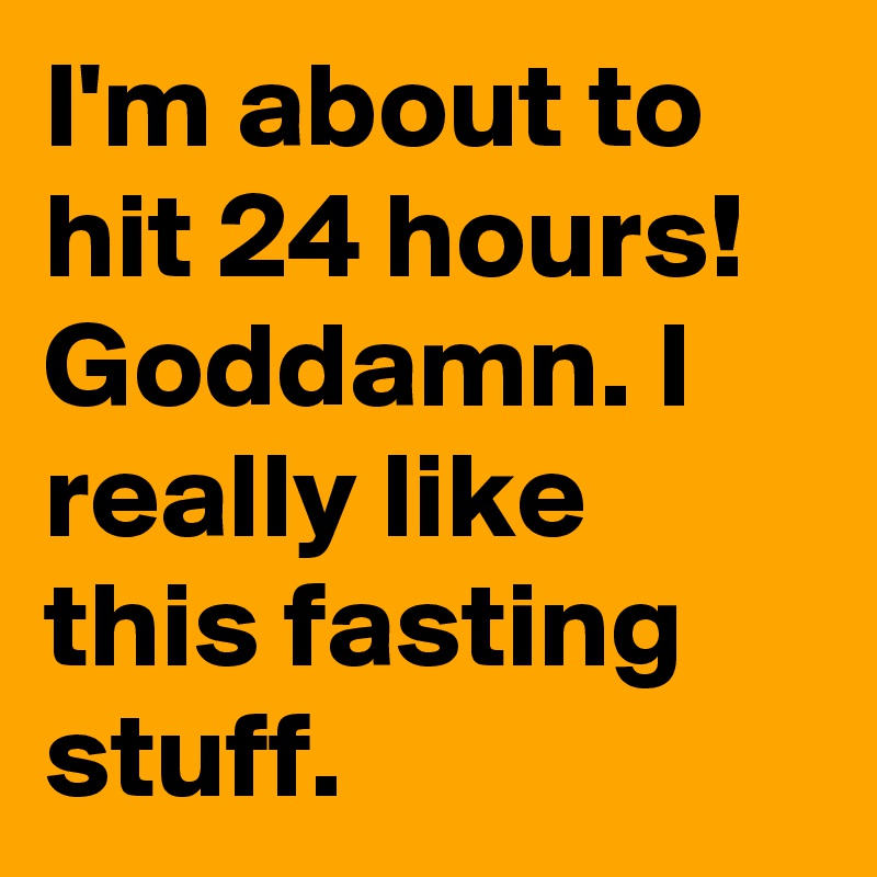 I'm about to hit 24 hours! Goddamn. I really like this fasting stuff.