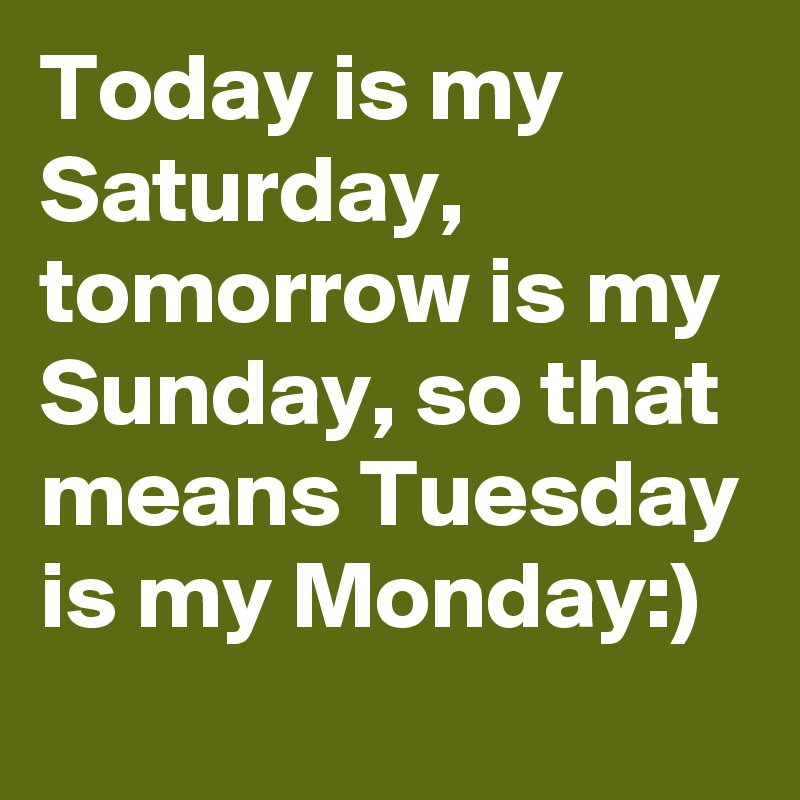 Today is my Saturday, tomorrow is my Sunday, so that means Tuesday is my Monday:)