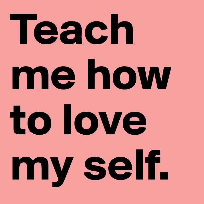 Teach me how to love my self.