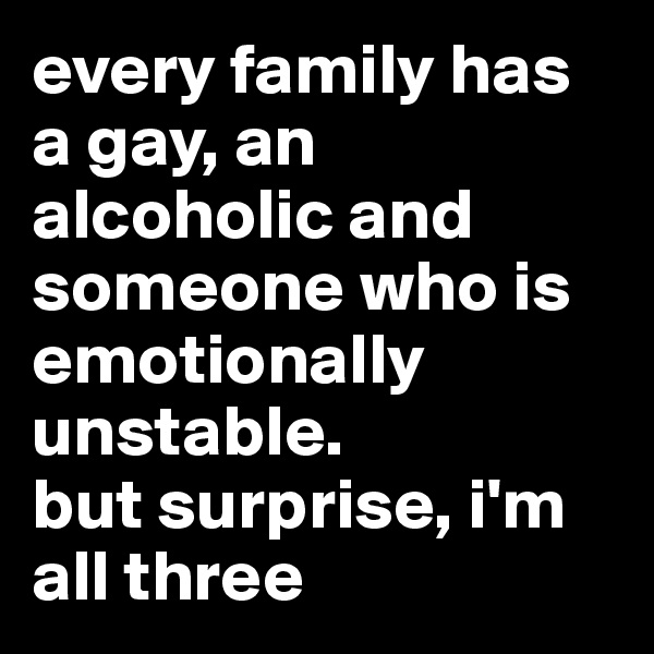 every family has a gay, an alcoholic and someone who is emotionally unstable. 
but surprise, i'm all three