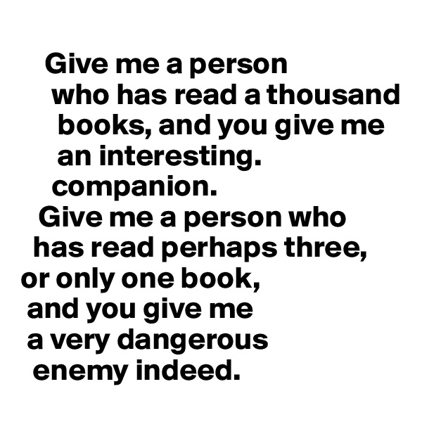 
    Give me a person 
     who has read a thousand
      books, and you give me 
      an interesting.    
     companion.    
   Give me a person who  
  has read perhaps three, or only one book, 
 and you give me 
 a very dangerous 
  enemy indeed.