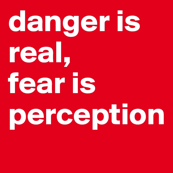 danger is real, 
fear is perception