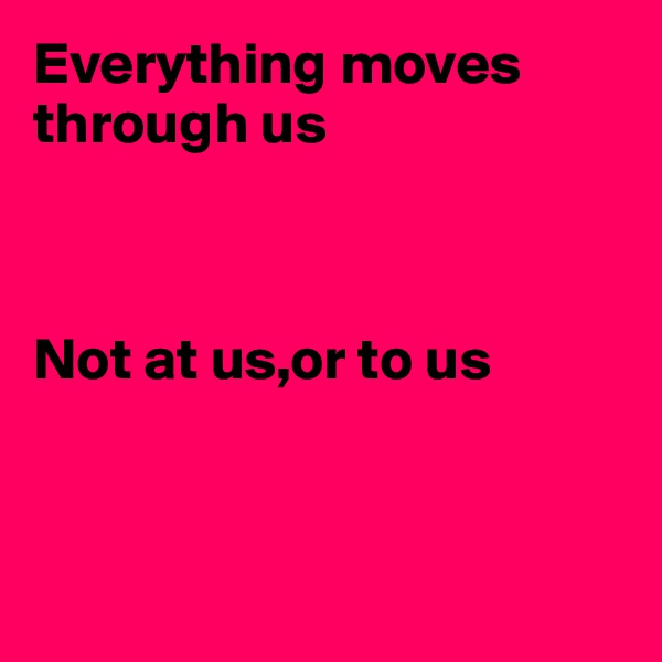 Everything moves through us



Not at us,or to us



