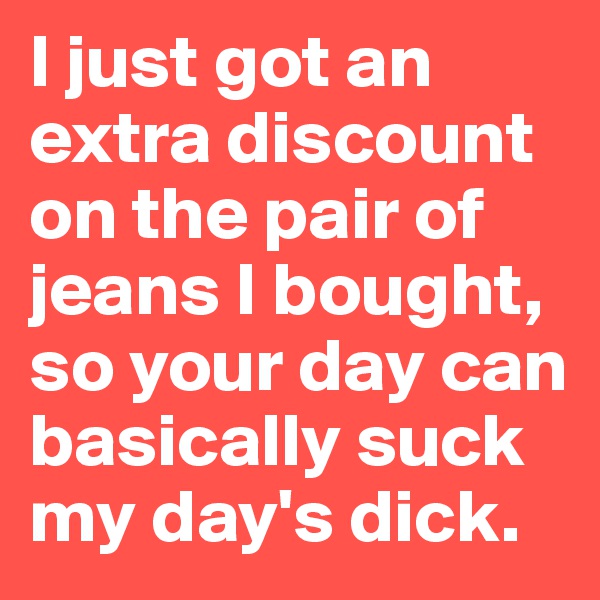 I just got an extra discount on the pair of jeans I bought, so your day can basically suck my day's dick.
