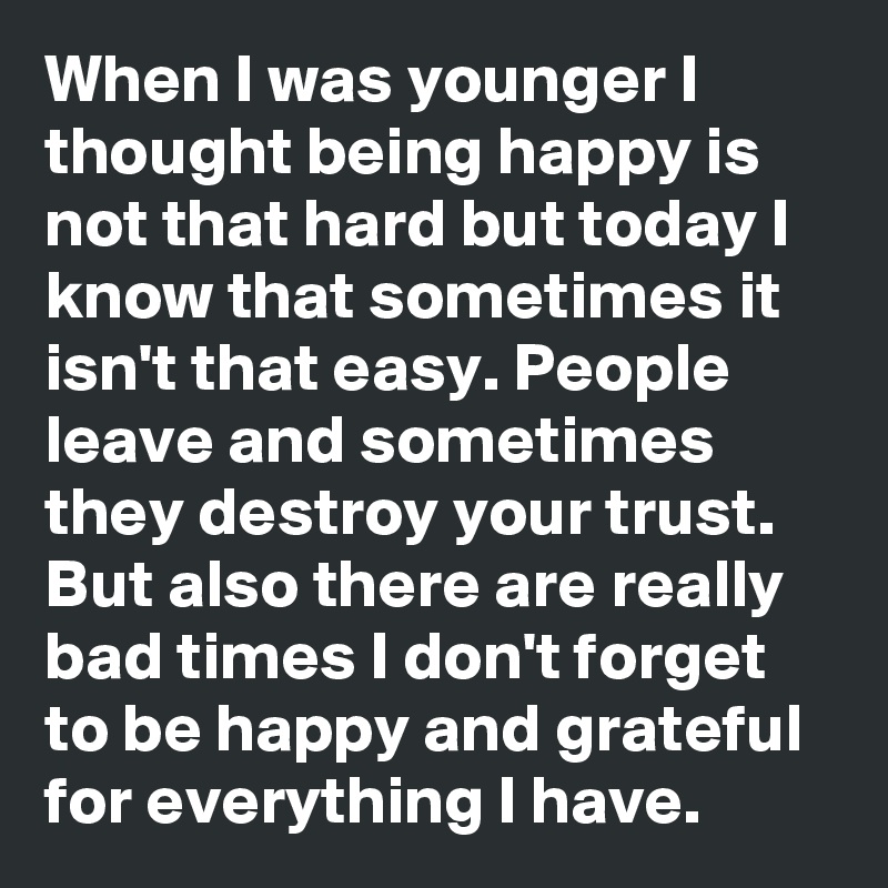 When I was younger I thought being happy is not that hard but today I know that sometimes it isn't that easy. People leave and sometimes they destroy your trust. But also there are really bad times I don't forget to be happy and grateful for everything I have. 