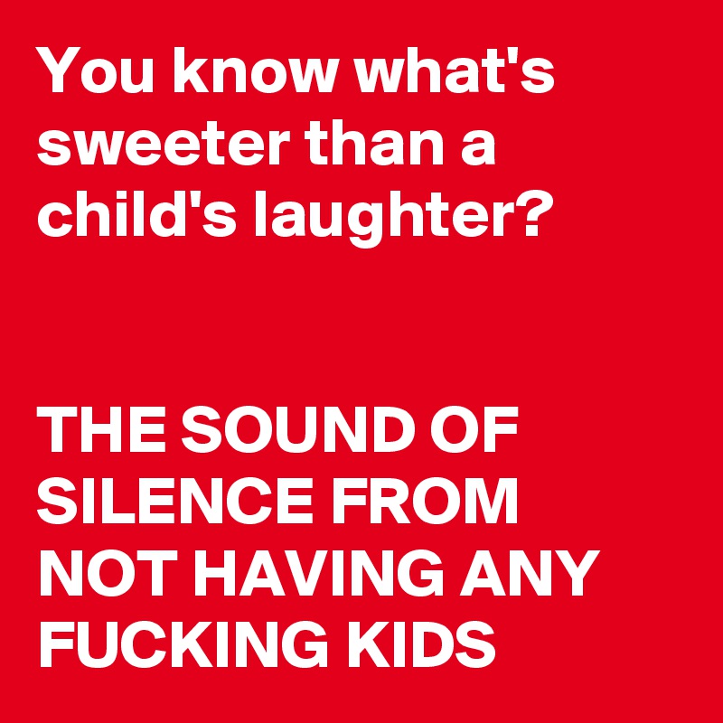 You know what's sweeter than a child's laughter?


THE SOUND OF SILENCE FROM NOT HAVING ANY FUCKING KIDS