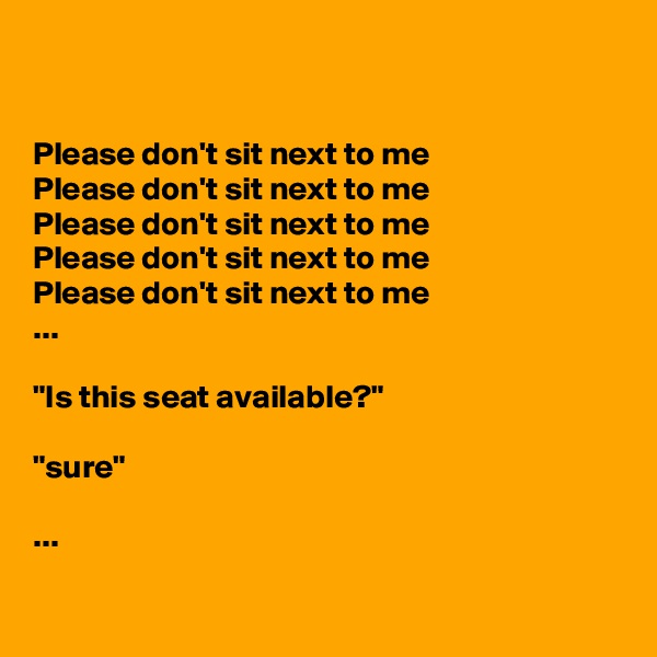 


Please don't sit next to me
Please don't sit next to me
Please don't sit next to me
Please don't sit next to me
Please don't sit next to me
...

"Is this seat available?"

"sure"

...


