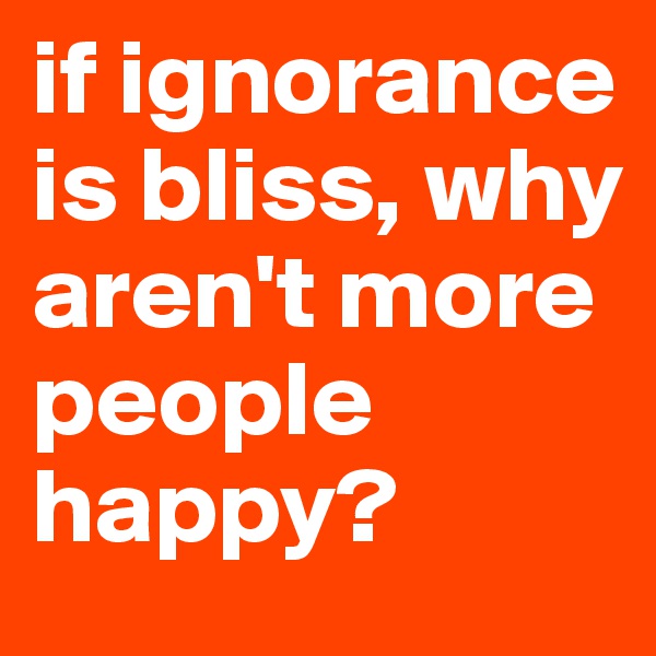 if ignorance is bliss, why aren't more people happy?