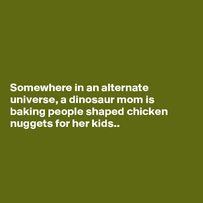





Somewhere in an alternate universe, a dinosaur mom is baking people shaped chicken nuggets for her kids..




