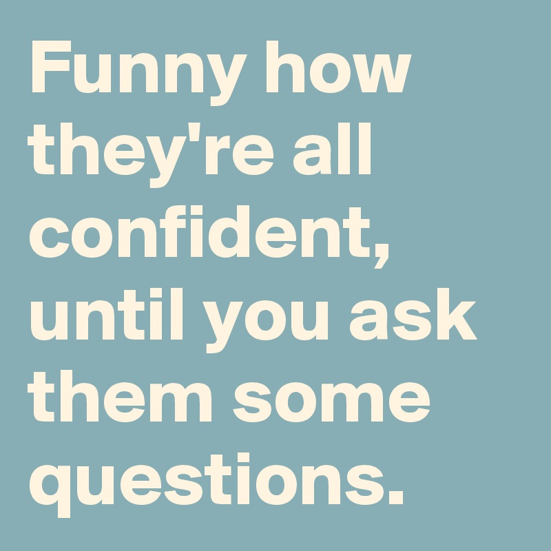 Funny how they're all confident, until you ask them some questions.