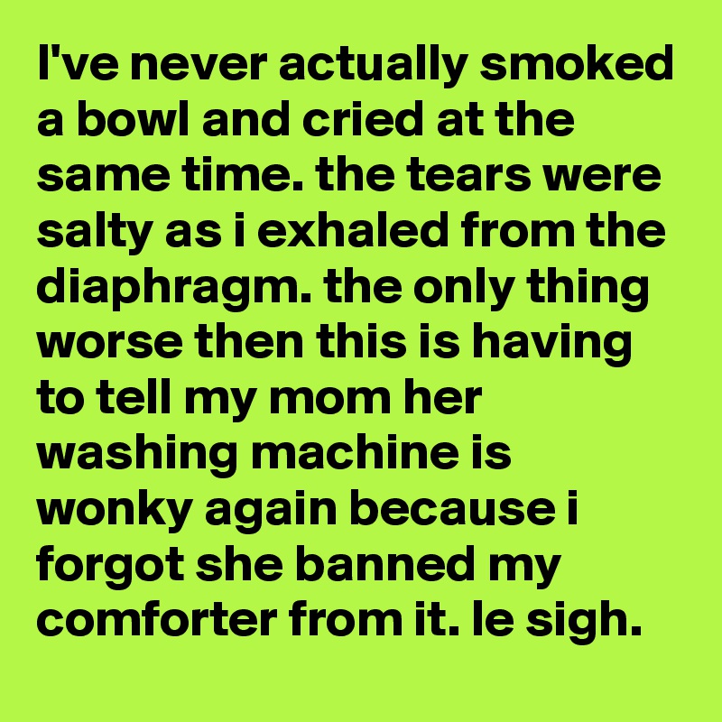 I've never actually smoked a bowl and cried at the same time. the tears were salty as i exhaled from the diaphragm. the only thing worse then this is having to tell my mom her washing machine is wonky again because i forgot she banned my comforter from it. le sigh.