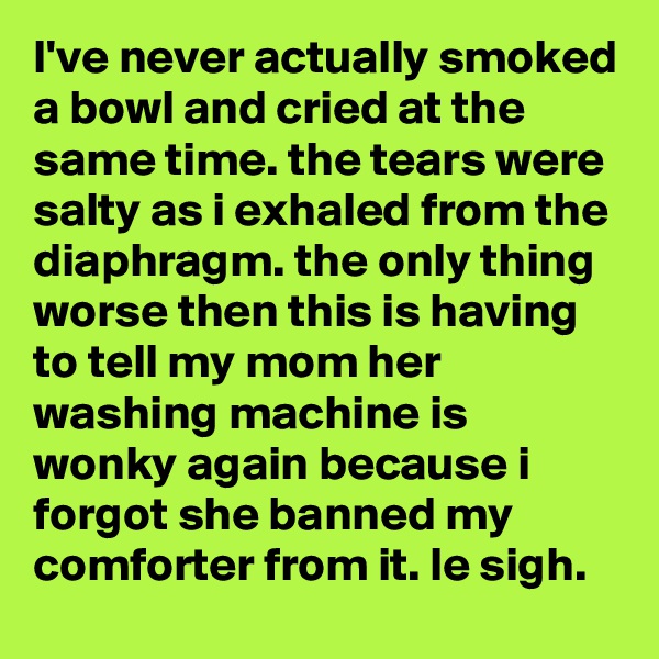 I've never actually smoked a bowl and cried at the same time. the tears were salty as i exhaled from the diaphragm. the only thing worse then this is having to tell my mom her washing machine is wonky again because i forgot she banned my comforter from it. le sigh.