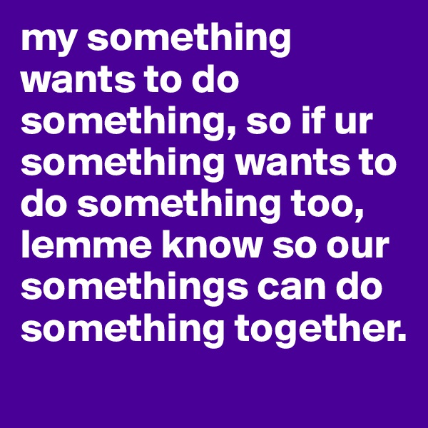 my something wants to do something, so if ur something wants to do something too, lemme know so our somethings can do something together.
