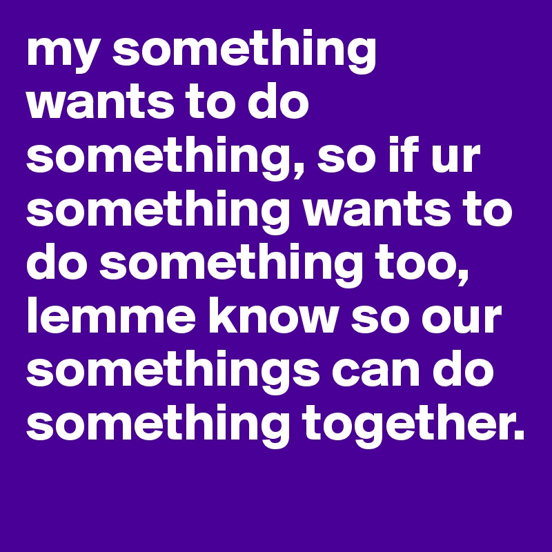 my something wants to do something, so if ur something wants to do something too, lemme know so our somethings can do something together.
