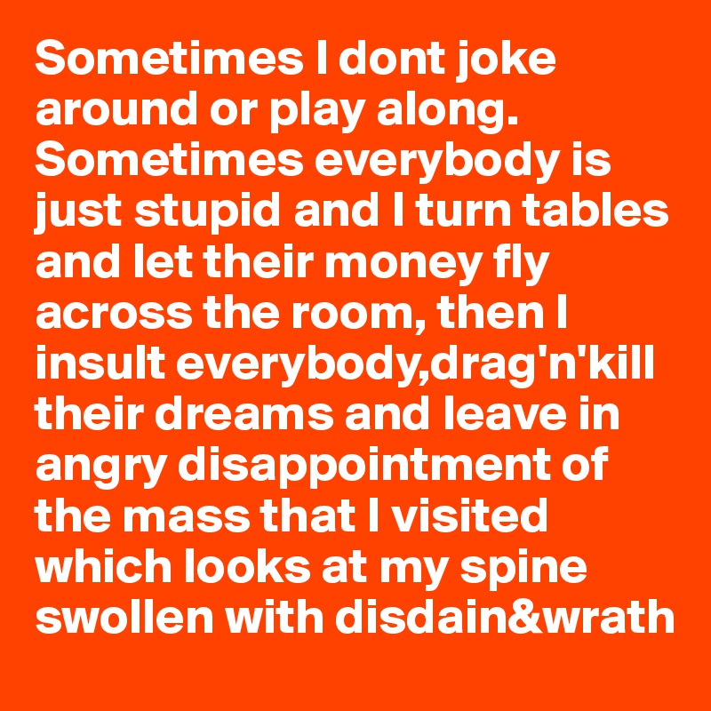 Sometimes I dont joke around or play along.
Sometimes everybody is just stupid and I turn tables and let their money fly across the room, then I insult everybody,drag'n'kill their dreams and leave in angry disappointment of the mass that I visited which looks at my spine swollen with disdain&wrath 
