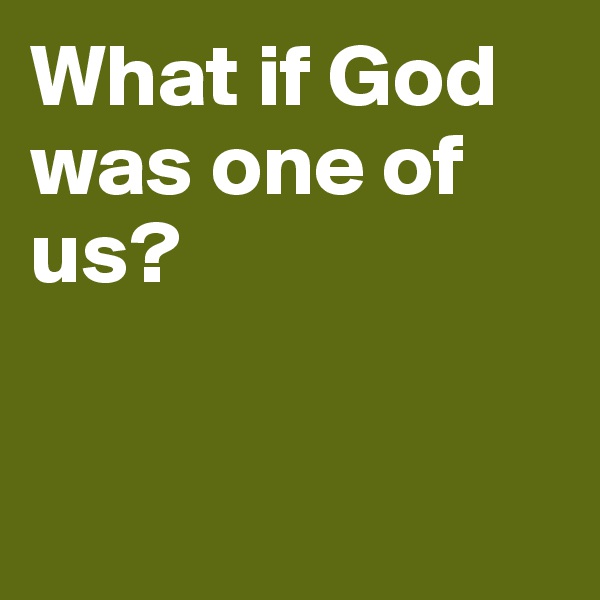 What if God was one of us? 


