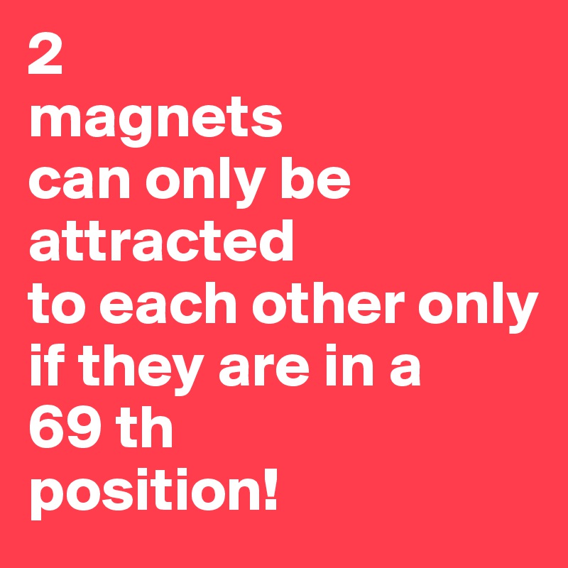 2
magnets 
can only be attracted
to each other only 
if they are in a 
69 th 
position!