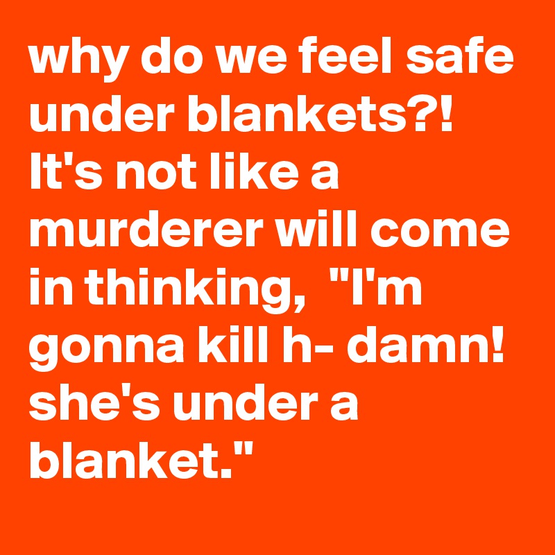 why do we feel safe under blankets?!
It's not like a murderer will come in thinking,  "I'm gonna kill h- damn! she's under a blanket."