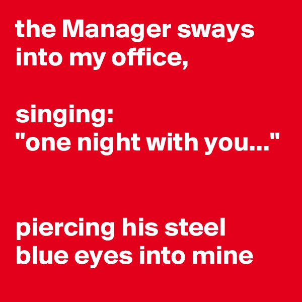the Manager sways into my office, 

singing:
"one night with you..."


piercing his steel blue eyes into mine