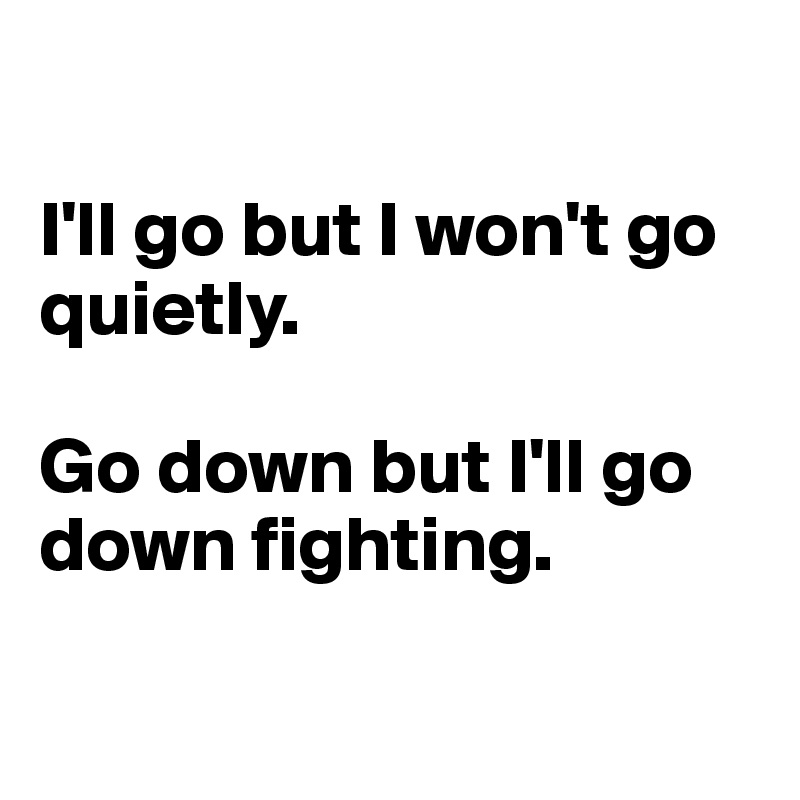 

I'll go but I won't go quietly.

Go down but I'll go down fighting.

